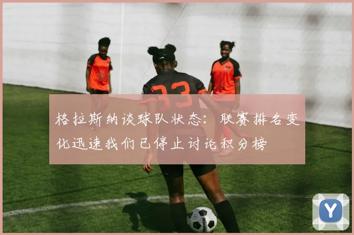 格拉斯纳谈球队状态：联赛排名变化迅速我们已停止讨论积分榜