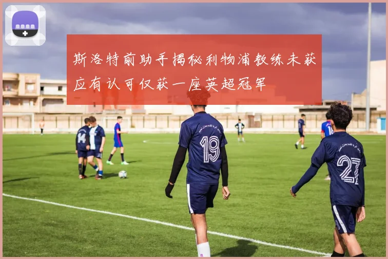 斯洛特前助手揭秘利物浦教练未获应有认可仅获一座英超冠军