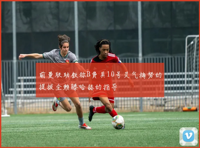 前曼联助教称B费具10号灵气梅努的提拔全赖滕哈赫的指导