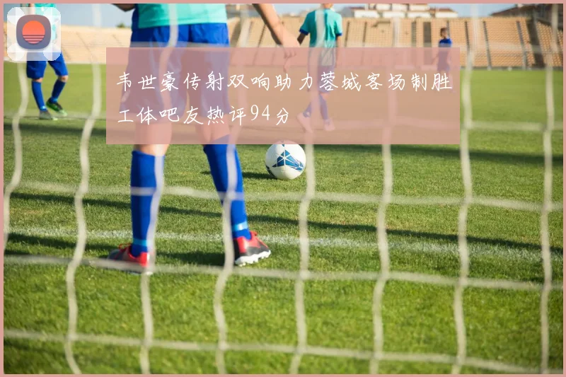 韦世豪传射双响助力蓉城客场制胜工体吧友热评94分