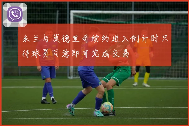 米兰与莫德里奇续约进入倒计时只待球员同意即可完成交易
