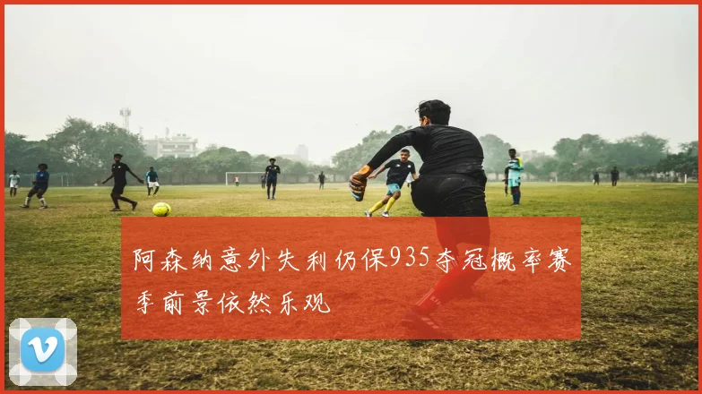 阿森纳意外失利仍保935夺冠概率赛季前景依然乐观