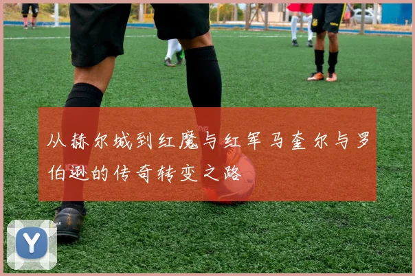 从赫尔城到红魔与红军马奎尔与罗伯逊的传奇转变之路