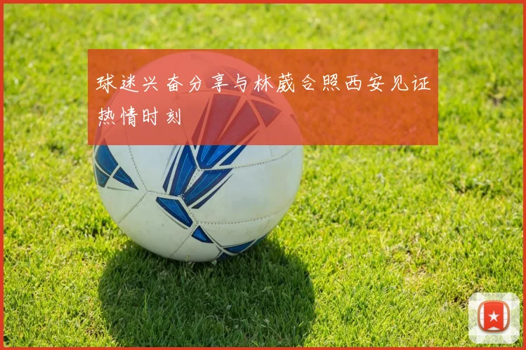球迷兴奋分享与林葳合照西安见证热情时刻