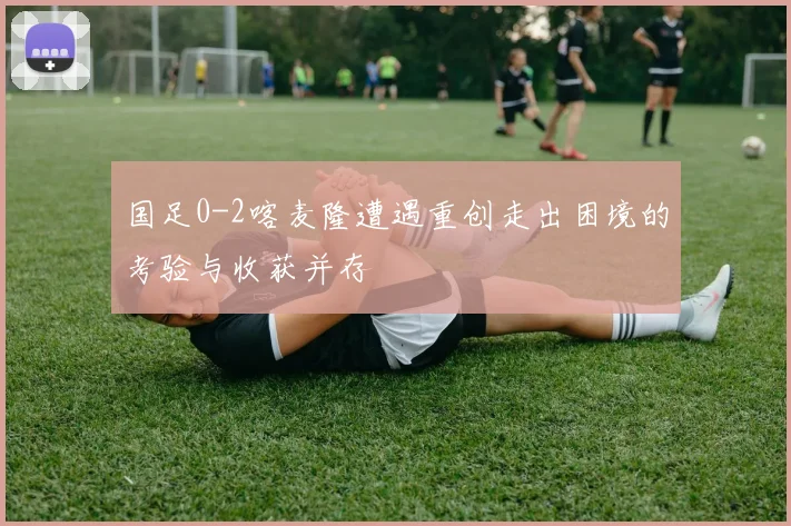 国足0-2喀麦隆遭遇重创走出困境的考验与收获并存