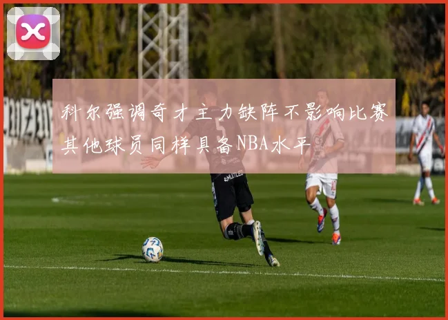 科尔强调奇才主力缺阵不影响比赛其他球员同样具备NBA水平
