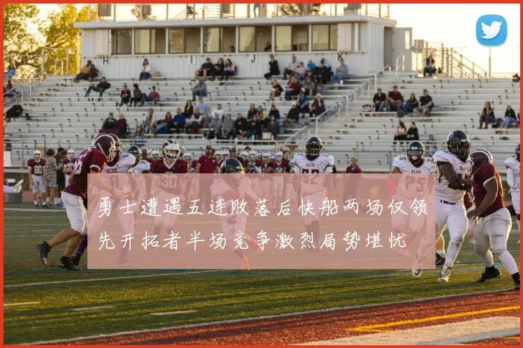 勇士遭遇五连败落后快船两场仅领先开拓者半场竞争激烈局势堪忧