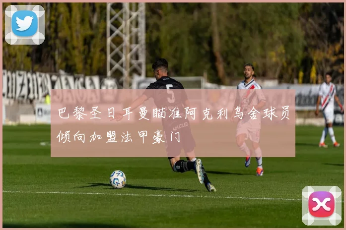 巴黎圣日耳曼瞄准阿克利乌舍球员倾向加盟法甲豪门