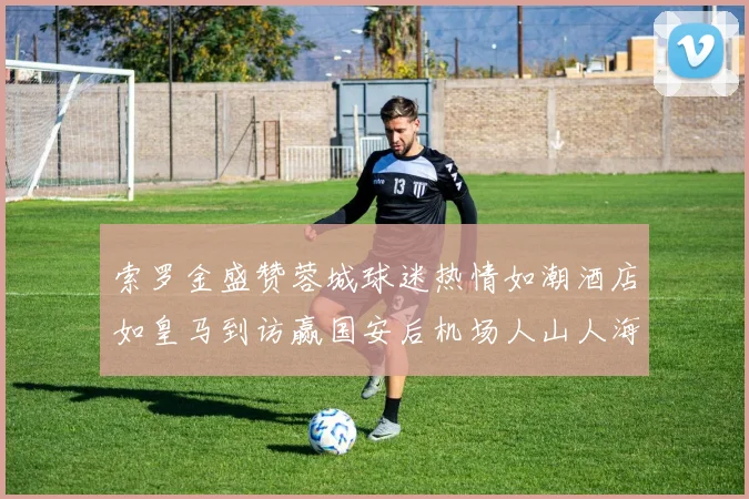 索罗金盛赞蓉城球迷热情如潮酒店如皇马到访赢国安后机场人山人海
