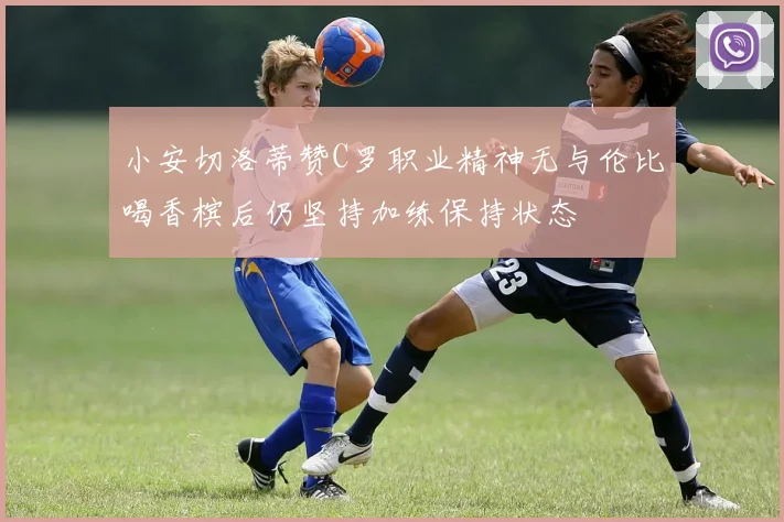小安切洛蒂赞C罗职业精神无与伦比喝香槟后仍坚持加练保持状态