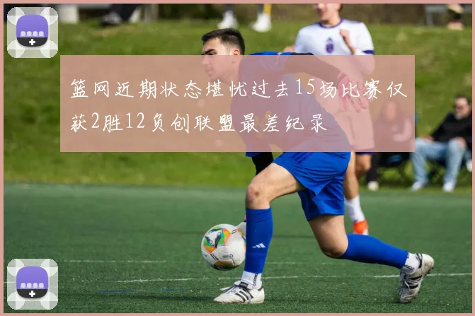 篮网近期状态堪忧过去15场比赛仅获2胜12负创联盟最差纪录