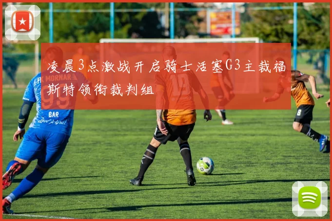 凌晨3点激战开启骑士活塞G3主裁福斯特领衔裁判组