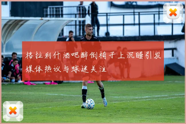 格拉利什酒吧醉倒椅子上沉睡引发媒体热议与球迷关注