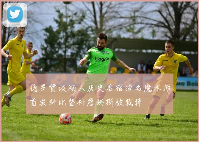 德罗赞谈湖人历史名宿排名魔术师首发科比替补詹姆斯被裁掉