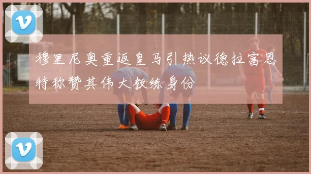 穆里尼奥重返皇马引热议德拉富恩特称赞其伟大教练身份