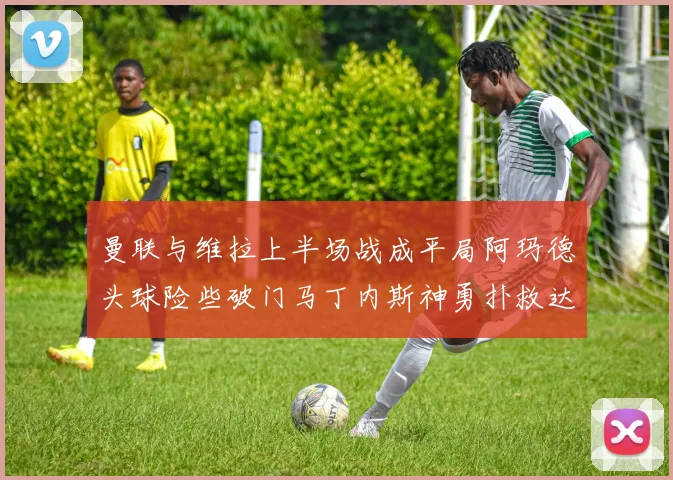 曼联与维拉上半场战成平局阿玛德头球险些破门马丁内斯神勇扑救达洛特错失良机