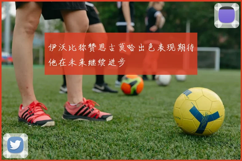 伊沃比称赞恩古莫哈出色表现期待他在未来继续进步