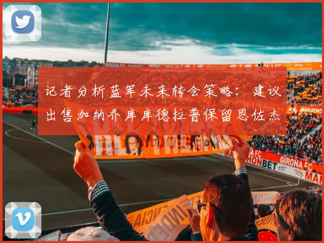 记者分析蓝军未来转会策略：建议出售加纳乔库库德拉普保留恩佐杰克逊
