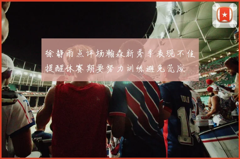 徐静雨点评杨瀚森新秀季表现不佳提醒休赛期要努力训练避免荒废