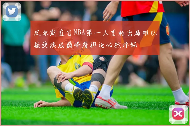 皮尔斯直言NBA第一人首轮出局难以接受换成巅峰詹舆论必然炸锅