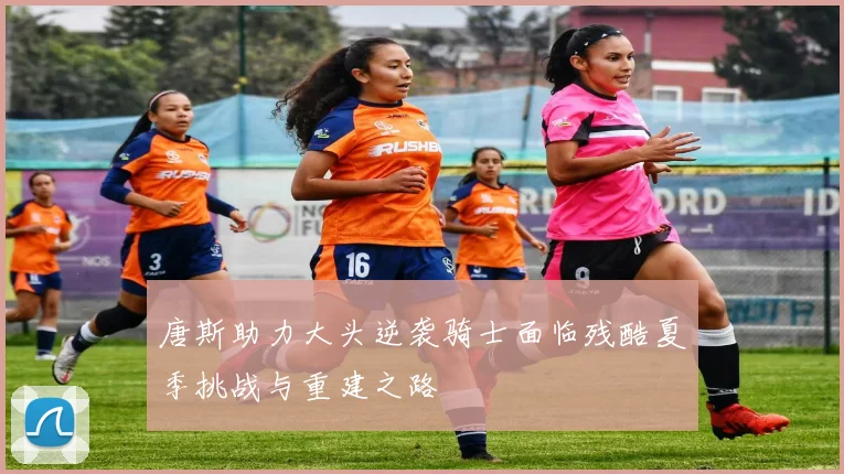 唐斯助力大头逆袭骑士面临残酷夏季挑战与重建之路