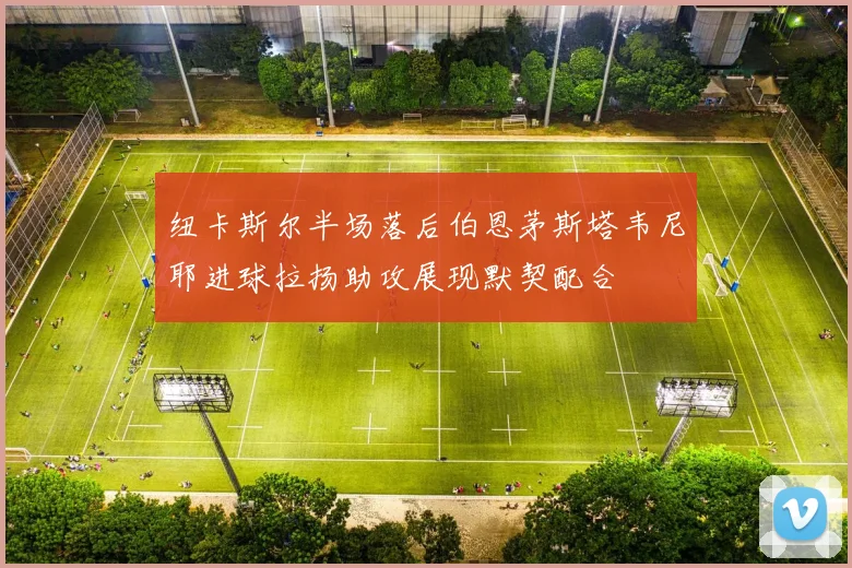 纽卡斯尔半场落后伯恩茅斯塔韦尼耶进球拉扬助攻展现默契配合