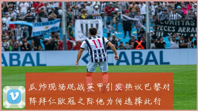瓜帅现场观战英甲引发热议巴黎对阵拜仁欧冠之际他为何选择此行