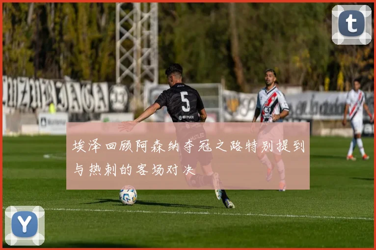 埃泽回顾阿森纳夺冠之路特别提到与热刺的客场对决